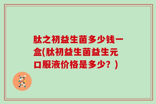 肽之初益生菌多少钱一盒(肽初益生菌益生元口服液价格是多少?) 肽之初益生菌多少钱一盒(肽初益生菌益生元口服液价格是多少?)