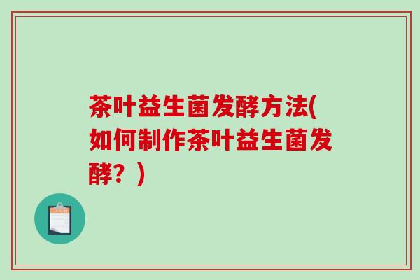茶叶益生菌发酵方法(如何制作茶叶益生菌发酵?) 茶叶益生菌发酵方法(如何制作茶叶益生菌发酵?)