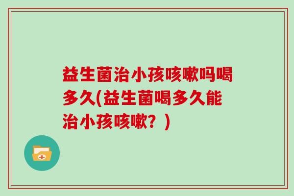 益生菌治小孩咳嗽吗喝多久(益生菌喝多久能治小孩咳嗽？)
