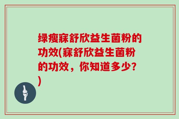 绿瘦寐舒欣益生菌粉的功效(寐舒欣益生菌粉的功效,你知道多少?) 绿瘦寐舒欣益生菌粉的功效(寐舒欣益生菌粉的功效,你知道多少?)