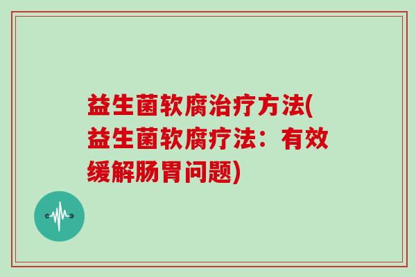 益生菌软腐治疗方法(益生菌软腐疗法：有效缓解肠胃问题)