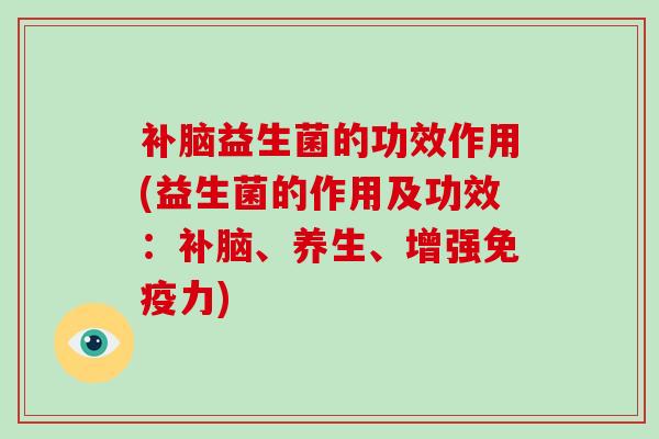 补脑益生菌的功效作用(益生菌的作用及功效:补脑、养生、增强力) 补脑益生菌的功效作用(益生菌的作用及功效:补脑、养生、增强力)