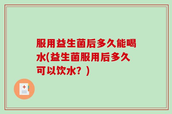 服用益生菌后多久能喝水(益生菌服用后多久可以饮水?) 服用益生菌后多久能喝水(益生菌服用后多久可以饮水?)