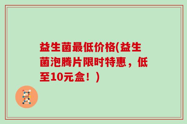 益生菌低价格(益生菌泡腾片限时特惠,低至10元盒!) 益生菌低价格(益生菌泡腾片限时特惠,低至10元盒!)