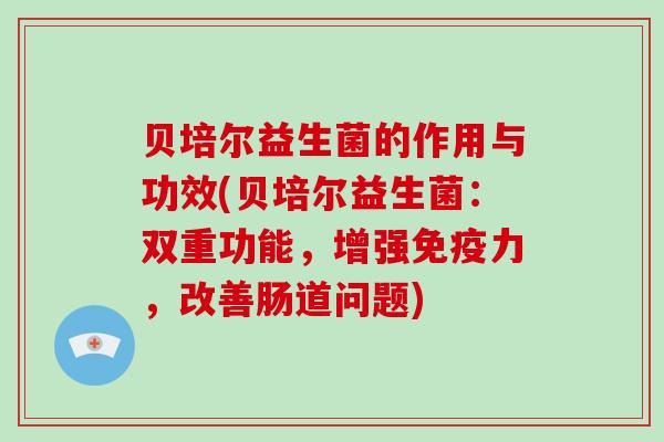 贝培尔益生菌的作用与功效(贝培尔益生菌：双重功能，增强力，改善肠道问题)