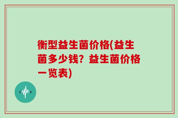 衡型益生菌价格(益生菌多少钱？益生菌价格一览表)