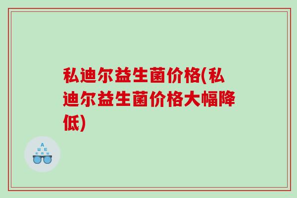 私迪尔益生菌价格(私迪尔益生菌价格大幅降低)