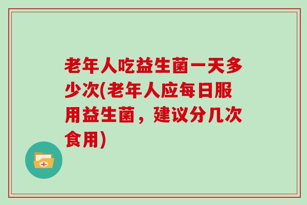 老年人吃益生菌一天多少次(老年人应每日服用益生菌，建议分几次食用)
