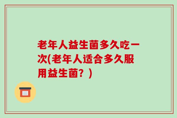 老年人益生菌多久吃一次(老年人适合多久服用益生菌？)