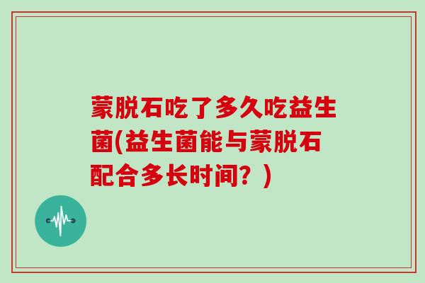 蒙脱石吃了多久吃益生菌(益生菌能与蒙脱石配合多长时间?) 蒙脱石吃了多久吃益生菌(益生菌能与蒙脱石配合多长时间?)