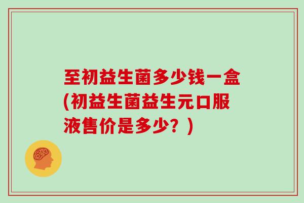 至初益生菌多少钱一盒(初益生菌益生元口服液售价是多少？)