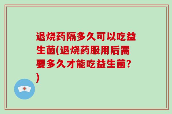 退烧药隔多久可以吃益生菌(退烧药服用后需要多久才能吃益生菌?) 退烧药隔多久可以吃益生菌(退烧药服用后需要多久才能吃益生菌?)