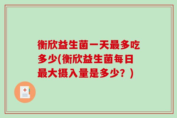 衡欣益生菌一天最多吃多少(衡欣益生菌每日最大摄入量是多少？)