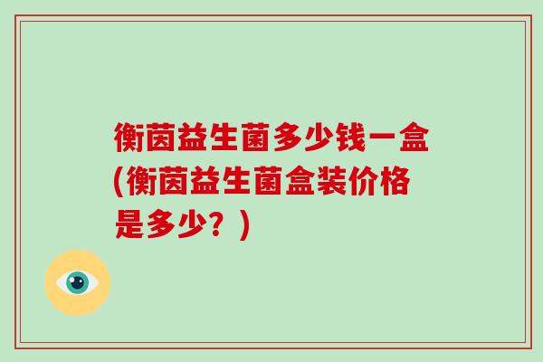 衡茵益生菌多少钱一盒(衡茵益生菌盒装价格是多少？)