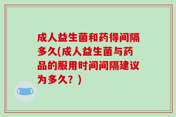 成人益生菌和药得间隔多久(成人益生菌与药品的服用时间间隔建议为多久？)