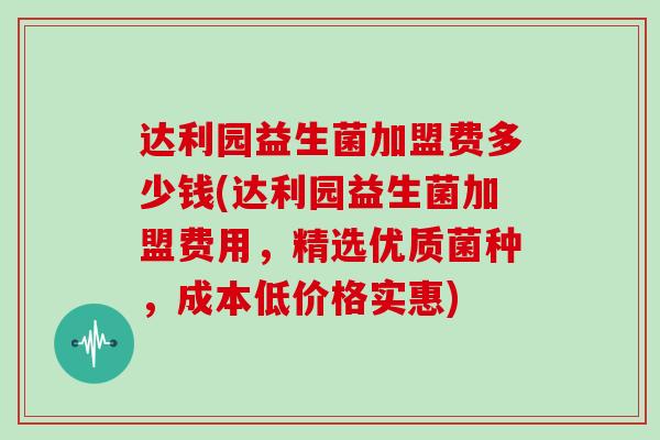 达利园益生菌加盟费多少钱(达利园益生菌加盟费用，精选优质菌种，成本低价格实惠)