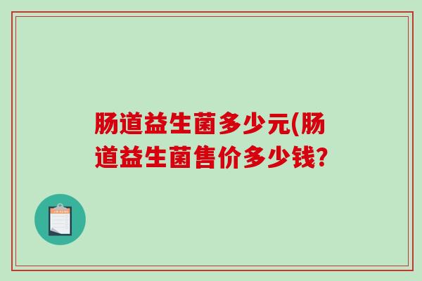 肠道益生菌多少元(肠道益生菌售价多少钱? 肠道益生菌多少元(肠道益生菌售价多少钱?
