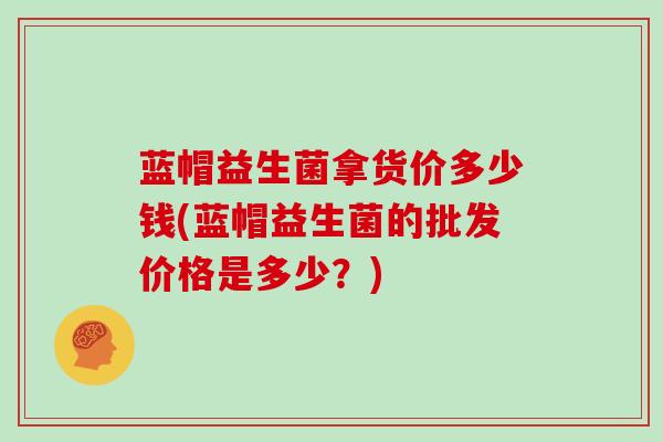 蓝帽益生菌拿货价多少钱(蓝帽益生菌的批发价格是多少？)