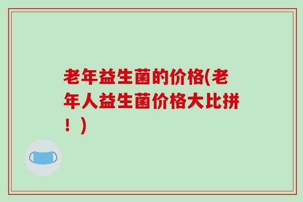 老年益生菌的价格(老年人益生菌价格大比拼！)