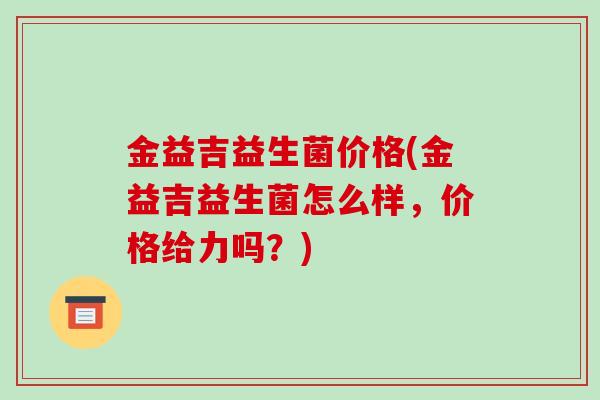 金益吉益生菌价格(金益吉益生菌怎么样，价格给力吗？)