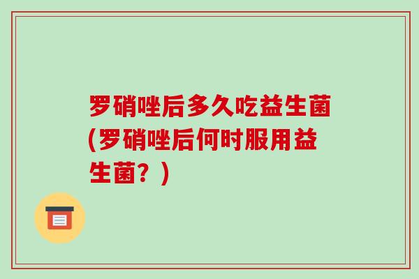 罗硝唑后多久吃益生菌(罗硝唑后何时服用益生菌？)