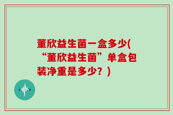 董欣益生菌一盒多少(“董欣益生菌”单盒包装净重是多少？)