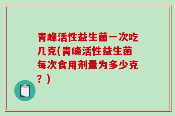 青峰活性益生菌一次吃几克(青峰活性益生菌每次食用剂量为多少克？)