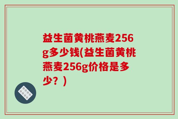 益生菌黄桃燕麦256g多少钱(益生菌黄桃燕麦256g价格是多少？)