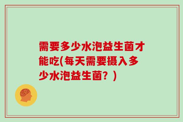 需要多少水泡益生菌才能吃(每天需要摄入多少水泡益生菌？)