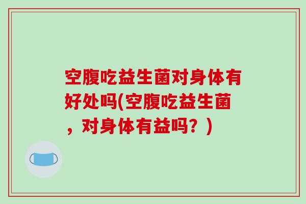 空腹吃益生菌对身体有好处吗(空腹吃益生菌，对身体有益吗？)