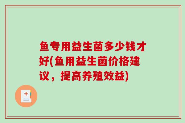 鱼专用益生菌多少钱才好(鱼用益生菌价格建议，提高养殖效益)