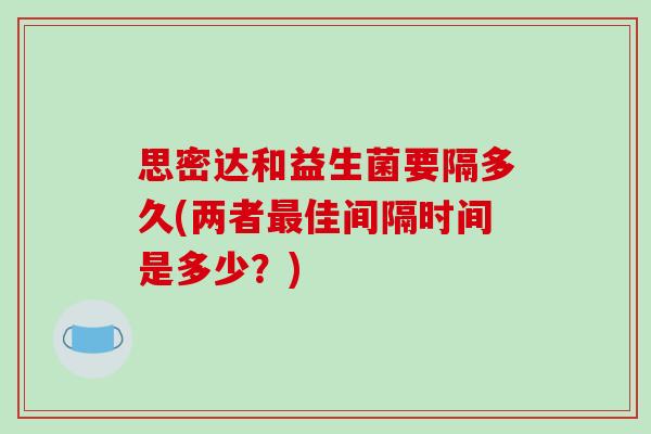 思密达和益生菌要隔多久(两者最佳间隔时间是多少？)