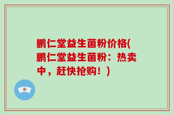 鹏仁堂益生菌粉价格(鹏仁堂益生菌粉：热卖中，赶快抢购！)