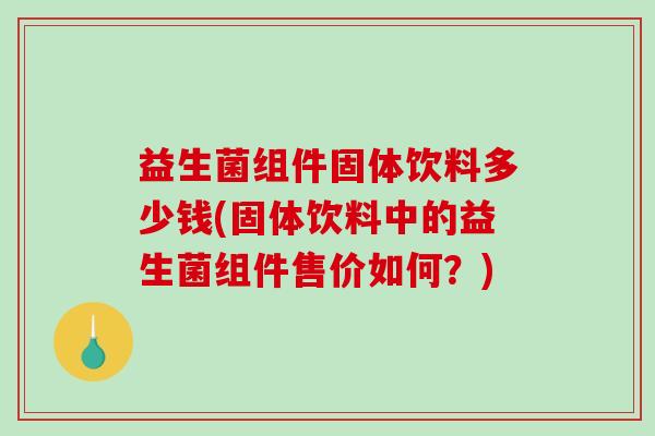益生菌组件固体饮料多少钱(固体饮料中的益生菌组件售价如何?) 益生菌组件固体饮料多少钱(固体饮料中的益生菌组件售价如何?)