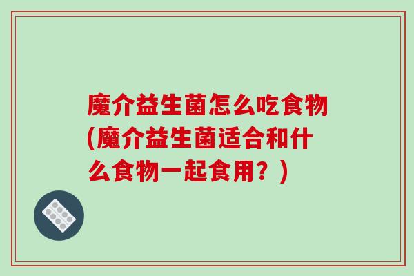 魔介益生菌怎么吃食物(魔介益生菌适合和什么食物一起食用？)