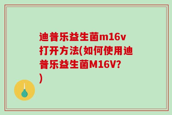 迪普乐益生菌m16v打开方法(如何使用迪普乐益生菌M16V？)