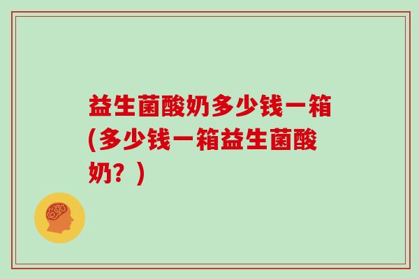 益生菌酸奶多少钱一箱(多少钱一箱益生菌酸奶？)