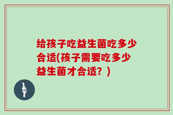 给孩子吃益生菌吃多少合适(孩子需要吃多少益生菌才合适？)