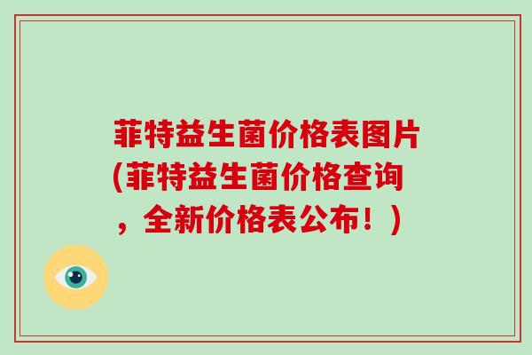 菲特益生菌价格表图片(菲特益生菌价格查询，全新价格表公布！)