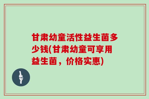 甘肃幼童活性益生菌多少钱(甘肃幼童可享用益生菌，价格实惠)