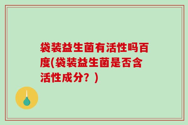 袋装益生菌有活性吗百度(袋装益生菌是否含活性成分？)