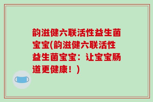 韵滋健六联活性益生菌宝宝(韵滋健六联活性益生菌宝宝:让宝宝肠道更健康!) 韵滋健六联活性益生菌宝宝(韵滋健六联活性益生菌宝宝:让宝宝肠道更健康!)