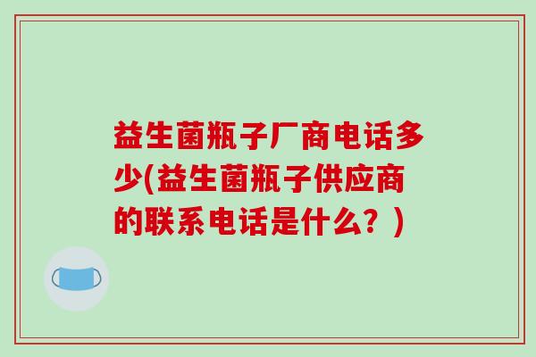 益生菌瓶子厂商电话多少(益生菌瓶子供应商的联系电话是什么？)