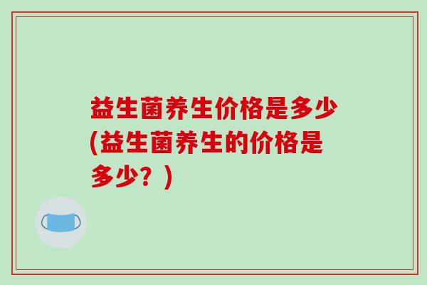 益生菌养生价格是多少(益生菌养生的价格是多少？)