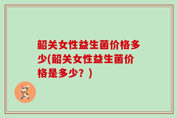 韶关女性益生菌价格多少(韶关女性益生菌价格是多少？)