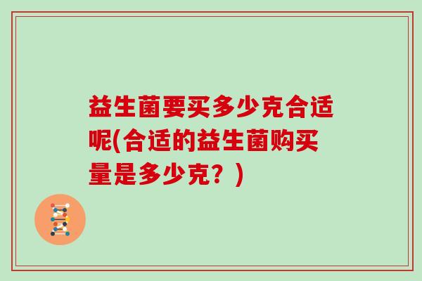 益生菌要买多少克合适呢(合适的益生菌购买量是多少克?) 益生菌要买多少克合适呢(合适的益生菌购买量是多少克?)