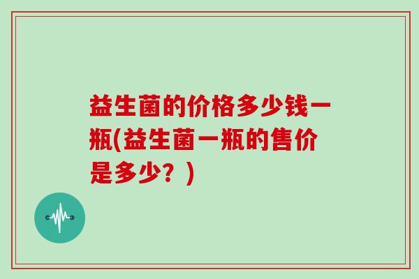 益生菌的价格多少钱一瓶(益生菌一瓶的售价是多少？)