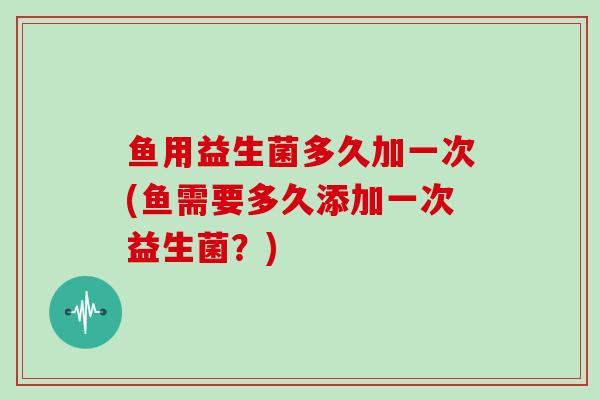 鱼用益生菌多久加一次(鱼需要多久添加一次益生菌？)
