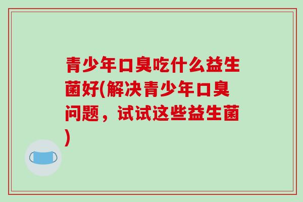 青少年口臭吃什么益生菌好(解决青少年口臭问题，试试这些益生菌)