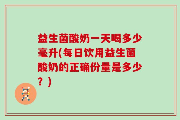 益生菌酸奶一天喝多少毫升(每日饮用益生菌酸奶的正确份量是多少？)